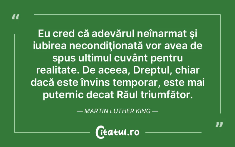 Eu cred că adevărul neînarmat şi iubirea necondiţionată vor avea de spus ultimul cuvânt pentru realitate. De aceea, Dreptul, chiar dacă este învins temporar, este mai puternic decat Răul triumfător. Martin Luther King