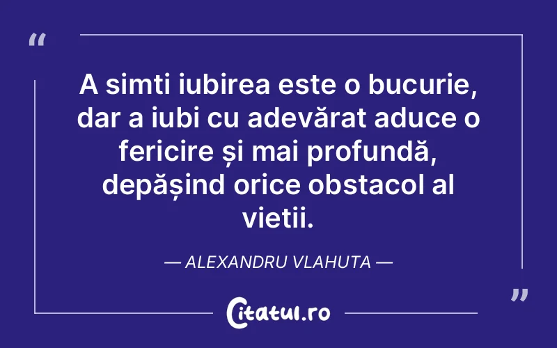 A simți iubirea este o bucurie, dar a iubi cu adevărat aduce o fericire și mai profundă, depășind orice obstacol al vieții. Alexandru Vlahuta