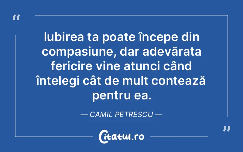 Iubirea ta poate începe din compasiune, dar adevărata fericire vine atunci când înțelegi cât de mult contează pentru ea. Camil Petrescu