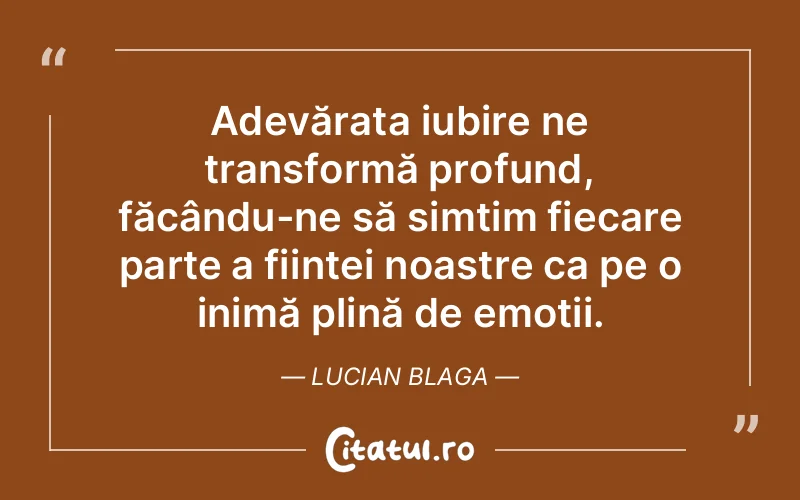 Adevărata iubire ne transformă profund, făcându-ne să simțim fiecare parte a ființei noastre ca pe o inimă plină de emoții. Lucian Blaga