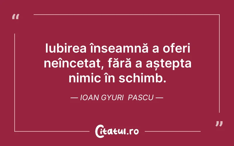 Iubirea înseamnă a oferi neîncetat, fără a aștepta nimic în schimb. Ioan Gyuri  Pascu