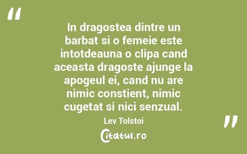 In dragostea dintre un barbat si o femeie este intotdeauna o clipa cand aceasta dragoste ajunge la apogeul ei, cand nu are nimic constient, nimic cugetat si nici senzual. Lev Tolstoi
