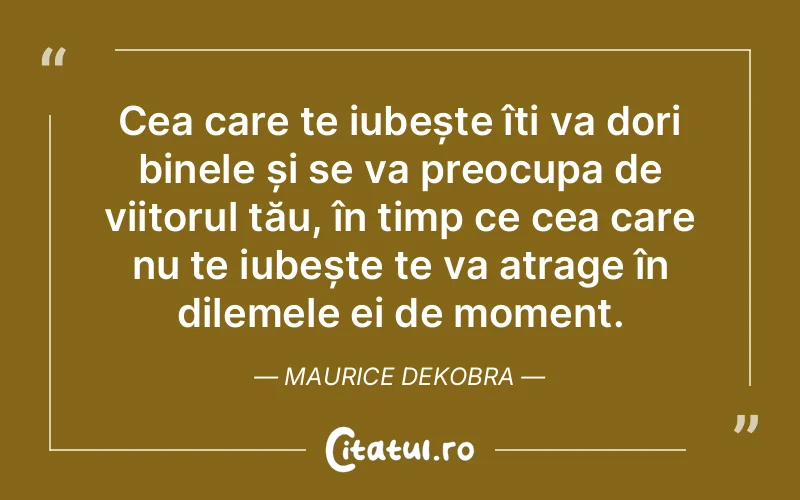 Cea care te iubește îți va dori binele și se va preocupa de viitorul tău, în timp ce cea care nu te iubește te va atrage în dilemele ei de moment. Maurice Dekobra
