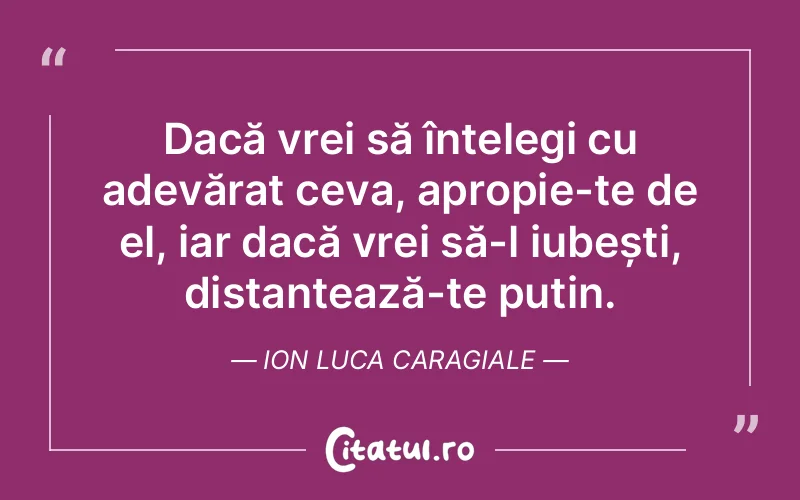 Dacă vrei să înțelegi cu adevărat ceva, apropie-te de el, iar dacă vrei să-l iubești, distanțează-te puțin. Ion Luca Caragiale