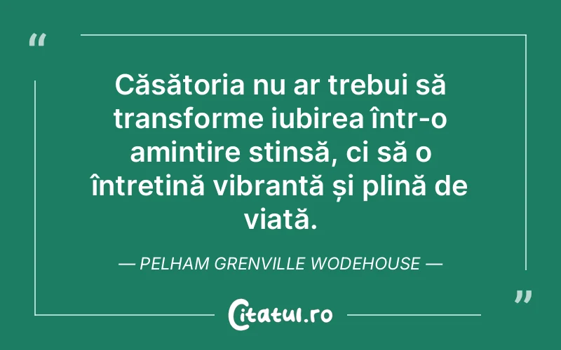 Căsătoria nu ar trebui să transforme iubirea într-o amintire stinsă, ci să o întrețină vibrantă și plină de viață. Pelham Grenville Wodehouse