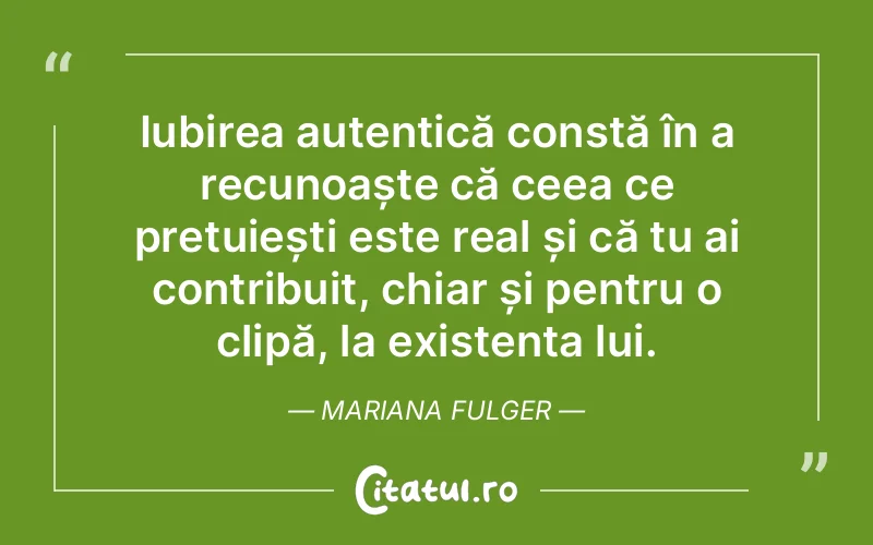 Iubirea autentică constă în a recunoaște că ceea ce prețuiești este real și că tu ai contribuit, chiar și pentru o clipă, la existența lui. Mariana Fulger