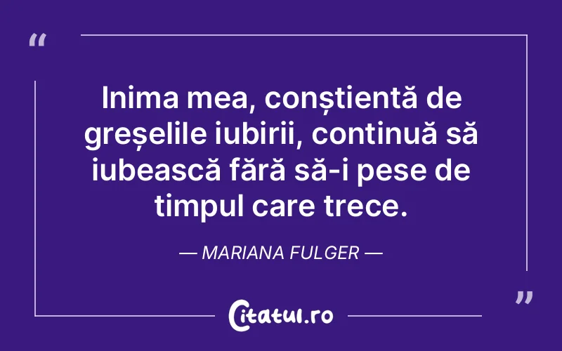 Inima mea, conștientă de greșelile iubirii, continuă să iubească fără să-i pese de timpul care trece. Mariana Fulger
