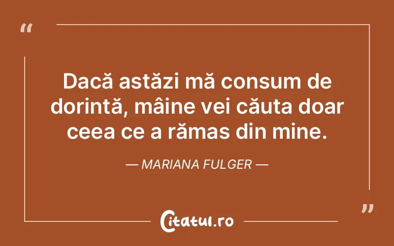 Dacă astăzi mă consum de dorință, mâine vei căuta doar ceea ce a rămas din mine. Mariana Fulger