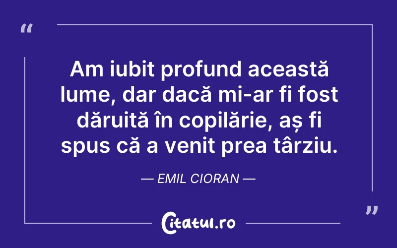Am iubit profund această lume, dar dacă mi-ar fi fost dăruită în copilărie, aș fi spus că a venit prea târziu. Emil Cioran