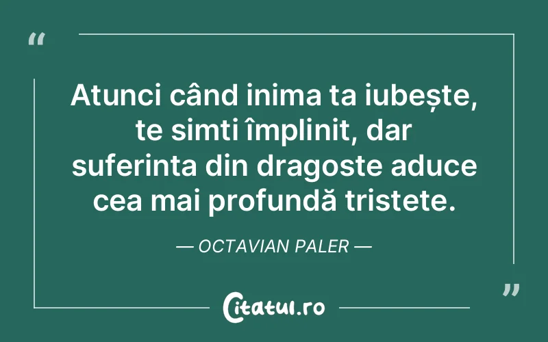 Atunci când inima ta iubește, te simți împlinit, dar suferința din dragoste aduce cea mai profundă tristețe. Octavian Paler