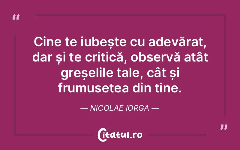 Cine te iubește cu adevărat, dar și te critică, observă atât greșelile tale, cât și frumusețea din tine. Nicolae Iorga