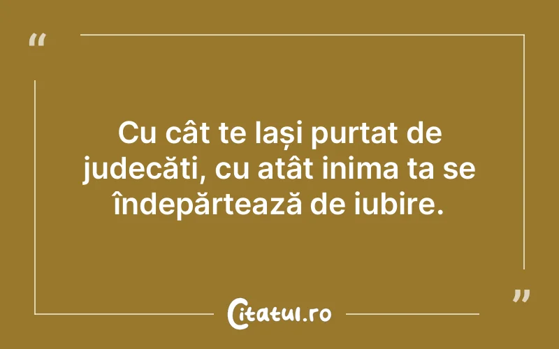 Cu cât te lași purtat de judecăți, cu atât inima ta se îndepărtează de iubire.