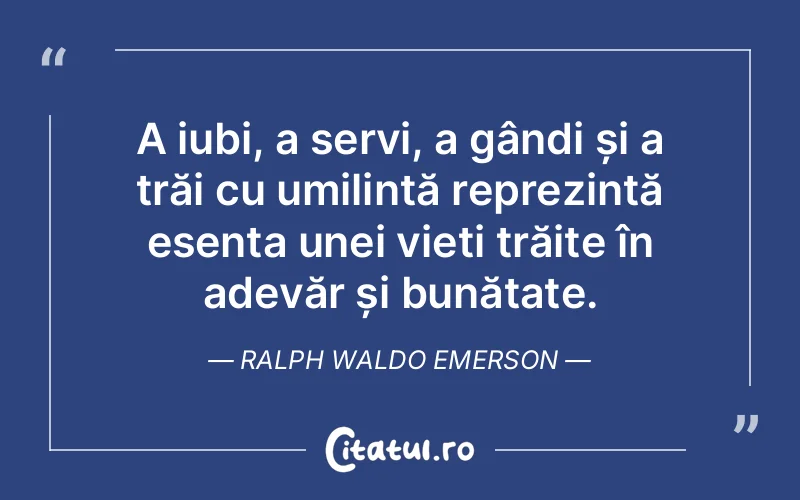 A iubi, a servi, a gândi și a trăi cu umilință reprezintă esența unei vieți trăite în adevăr și bunătate. Ralph Waldo Emerson