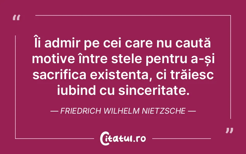 Îi admir pe cei care nu caută motive între stele pentru a-și sacrifica existența, ci trăiesc iubind cu sinceritate. Friedrich Wilhelm Nietzsche