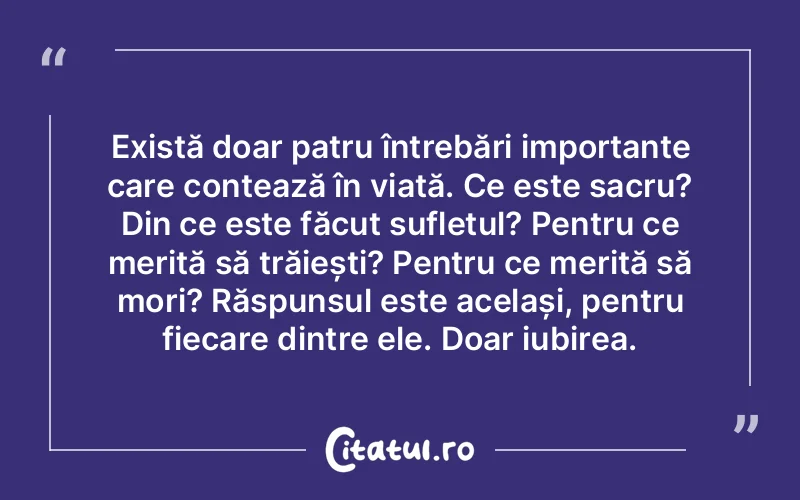 Există doar patru întrebări importante care contează în viață. Ce este sacru? Din ce este făcut sufletul? Pentru ce merită să trăiești? Pentru ce merită să mori? Răspunsul este același, pentru fiecare dintre ele. Doar iubirea.
