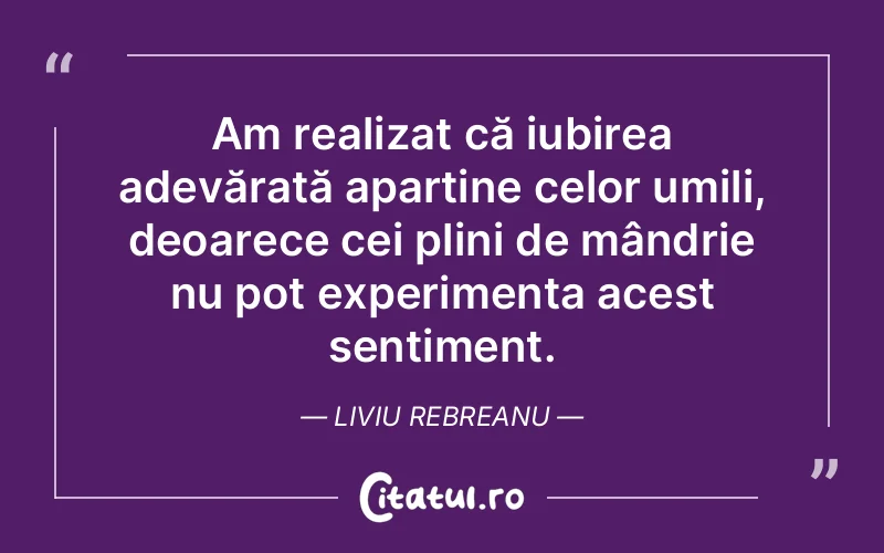 Am realizat că iubirea adevărată aparține celor umili, deoarece cei plini de mândrie nu pot experimenta acest sentiment. Liviu Rebreanu