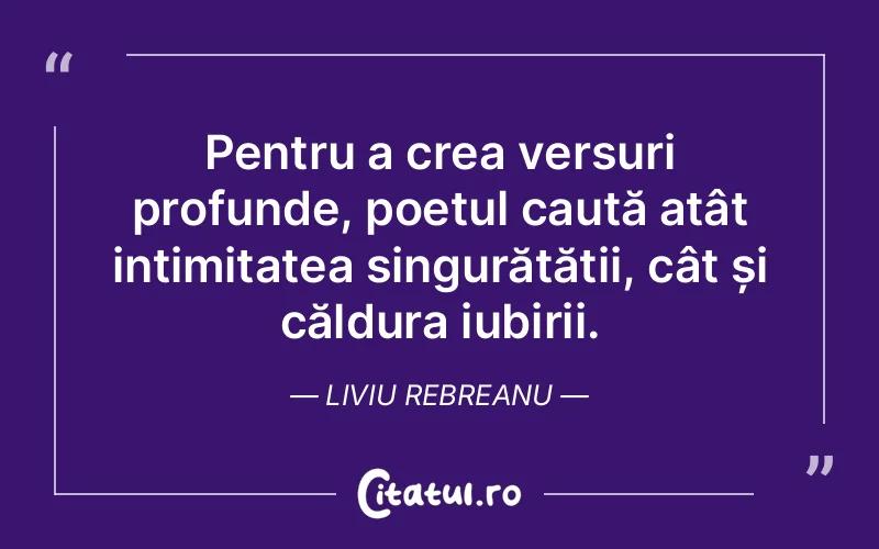 Pentru a crea versuri profunde, poetul caută atât intimitatea singurătății, cât și căldura iubirii. Liviu Rebreanu