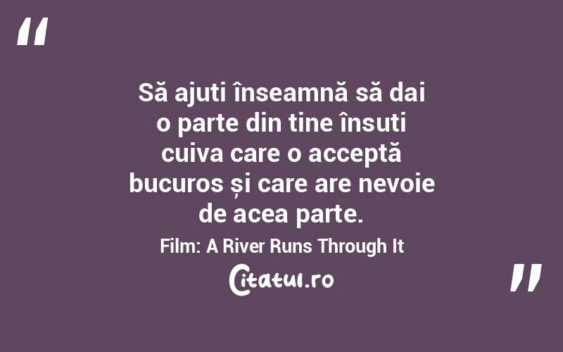 Să ajuți înseamnă să dai o parte din tine însuți cuiva care o acceptă bucuros și care are nevoie de acea parte. Film: A River Runs Through It
