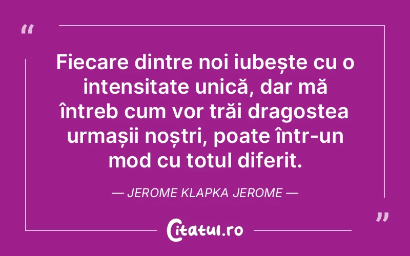 Fiecare dintre noi iubește cu o intensitate unică, dar mă întreb cum vor trăi dragostea urmașii noștri, poate într-un mod cu totul diferit. Jerome Klapka Jerome