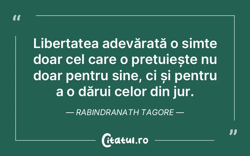 Libertatea adevărată o simte doar cel care o prețuiește nu doar pentru sine, ci și pentru a o dărui celor din jur. Rabindranath Tagore