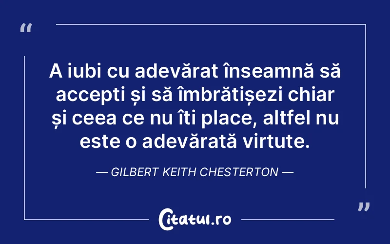 A iubi cu adevărat înseamnă să accepți și să îmbrățișezi chiar și ceea ce nu îți place, altfel nu este o adevărată virtute. Gilbert Keith Chesterton