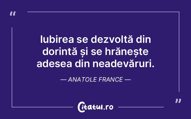 Iubirea se dezvoltă din dorință și se hrănește adesea din neadevăruri. Anatole France