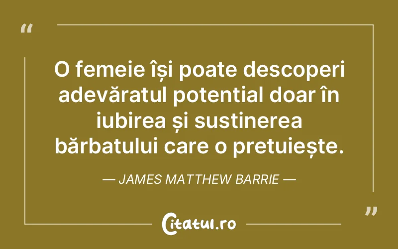 O femeie își poate descoperi adevăratul potențial doar în iubirea și susținerea bărbatului care o prețuiește. James Matthew Barrie