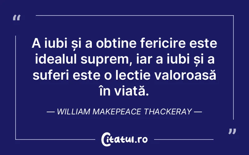 A iubi și a obține fericire este idealul suprem, iar a iubi și a suferi este o lecție valoroasă în viață. William Makepeace Thackeray