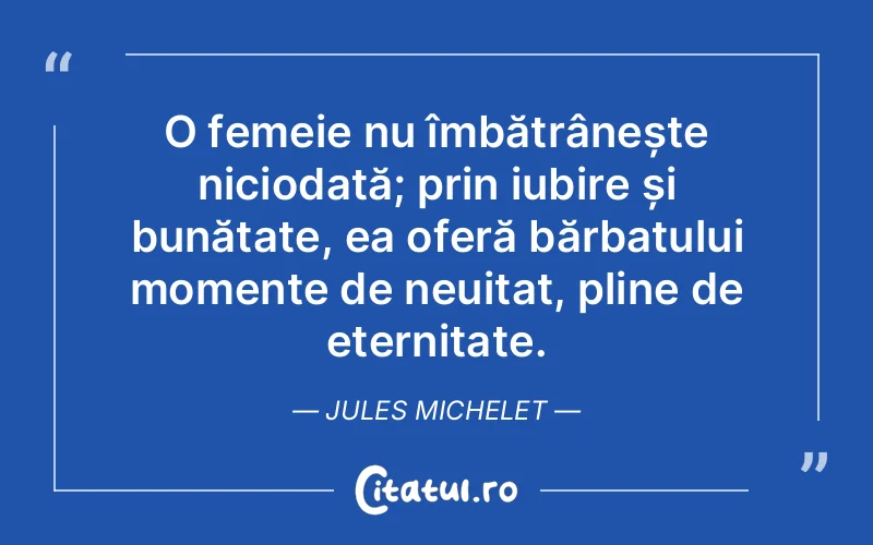 O femeie nu îmbătrânește niciodată; prin iubire și bunătate, ea oferă bărbatului momente de neuitat, pline de eternitate. Jules Michelet
