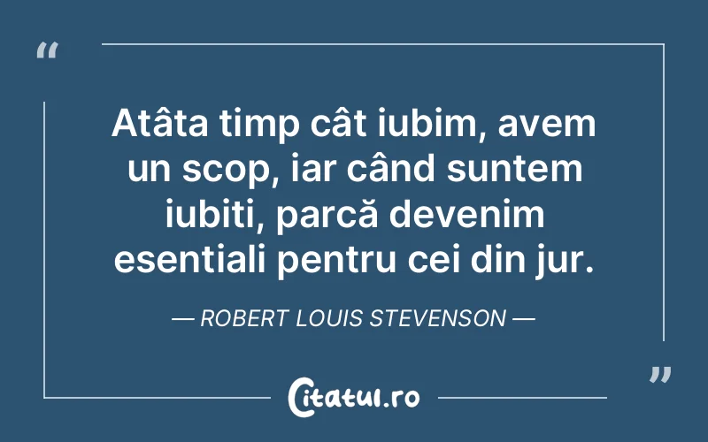 Atâta timp cât iubim, avem un scop, iar când suntem iubiți, parcă devenim esențiali pentru cei din jur. Robert Louis Stevenson