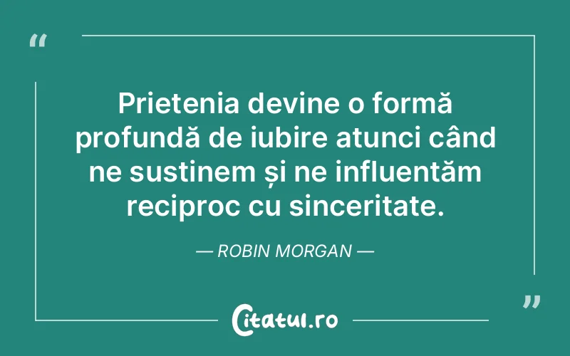 Prietenia devine o formă profundă de iubire atunci când ne susținem și ne influențăm reciproc cu sinceritate. Robin Morgan