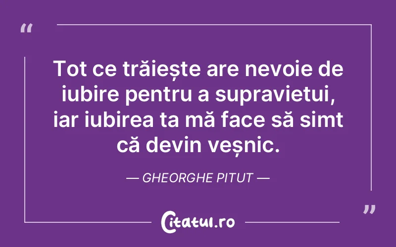 Tot ce trăiește are nevoie de iubire pentru a supraviețui, iar iubirea ta mă face să simt că devin veșnic. Gheorghe Pitut