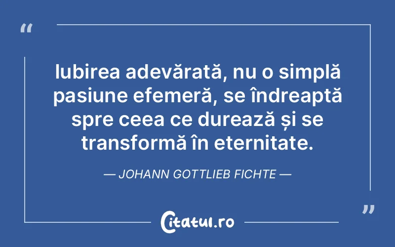 Iubirea adevărată, nu o simplă pasiune efemeră, se îndreaptă spre ceea ce durează și se transformă în eternitate. Johann Gottlieb Fichte