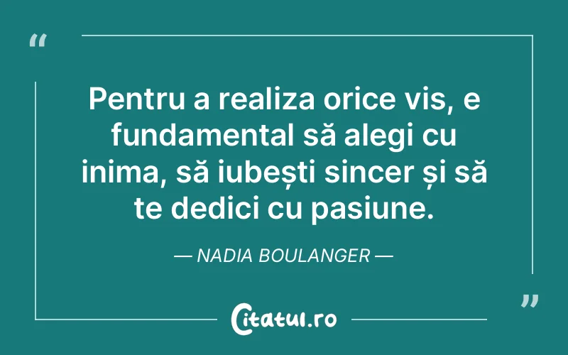 Pentru a realiza orice vis, e fundamental să alegi cu inima, să iubești sincer și să te dedici cu pasiune. Nadia Boulanger