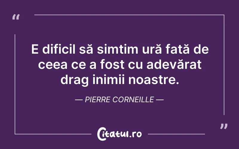 E dificil să simțim ură față de ceea ce a fost cu adevărat drag inimii noastre. Pierre Corneille