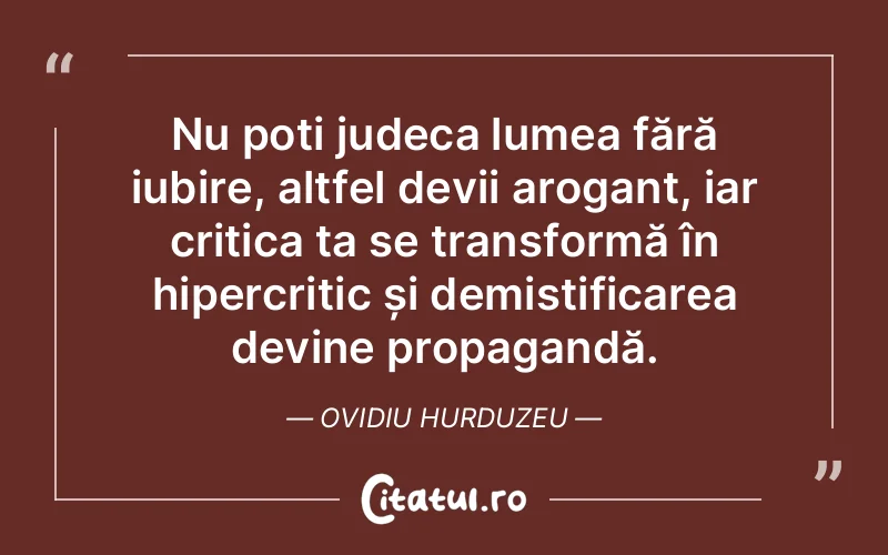 Nu poți judeca lumea fără iubire, altfel devii arogant, iar critica ta se transformă în hipercritic și demistificarea devine propagandă. Ovidiu Hurduzeu