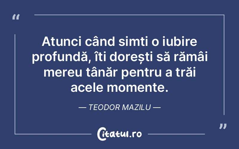 Atunci când simți o iubire profundă, îți dorești să rămâi mereu tânăr pentru a trăi acele momente. Teodor Mazilu