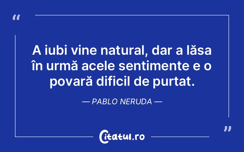 A iubi vine natural, dar a lăsa în urmă acele sentimente e o povară dificil de purtat. Pablo Neruda