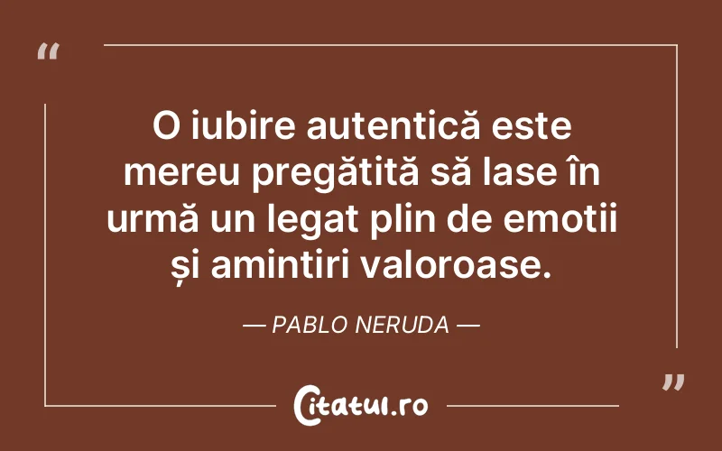 O iubire autentică este mereu pregătită să lase în urmă un legat plin de emoții și amintiri valoroase. Pablo Neruda