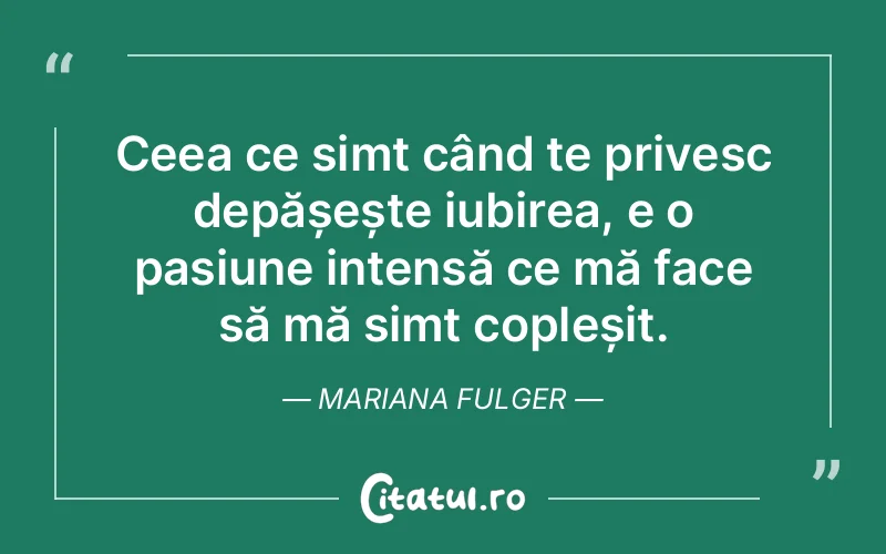 Ceea ce simt când te privesc depășește iubirea, e o pasiune intensă ce mă face să mă simt copleșit. Mariana Fulger