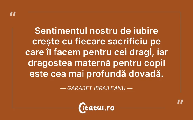 Sentimentul nostru de iubire crește cu fiecare sacrificiu pe care îl facem pentru cei dragi, iar dragostea maternă pentru copil este cea mai profundă dovadă. Garabet Ibraileanu