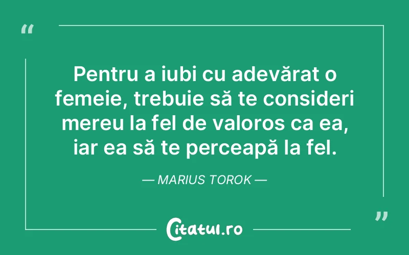 Pentru a iubi cu adevărat o femeie, trebuie să te consideri mereu la fel de valoros ca ea, iar ea să te perceapă la fel. Marius Torok