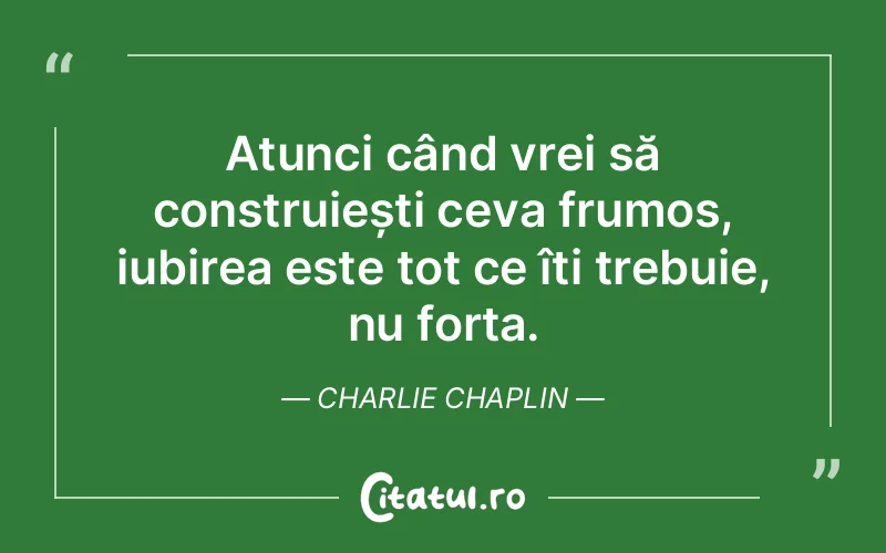 Atunci când vrei să construiești ceva frumos, iubirea este tot ce îți trebuie, nu forța. Charlie Chaplin