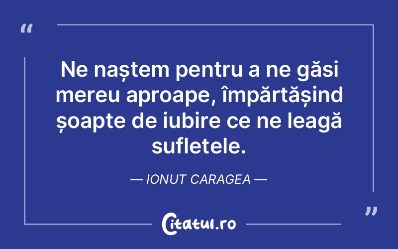 Ne naștem pentru a ne găsi mereu aproape, împărtășind șoapte de iubire ce ne leagă sufletele. Ionut Caragea