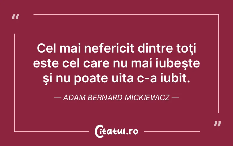 Cel mai nefericit dintre toţi este cel care nu mai iubeşte şi nu poate uita c-a iubit. Adam Bernard Mickiewicz