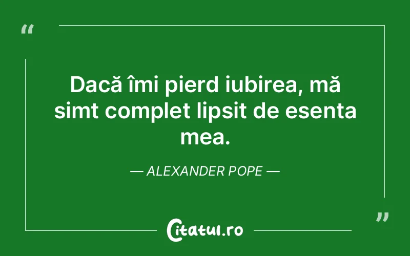 Dacă îmi pierd iubirea, mă simt complet lipsit de esența mea. Alexander Pope