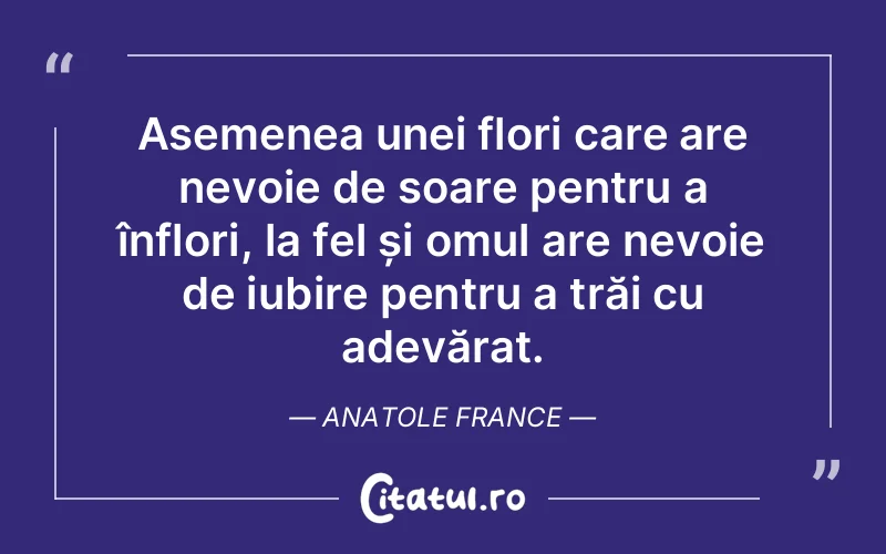 Asemenea unei flori care are nevoie de soare pentru a înflori, la fel și omul are nevoie de iubire pentru a trăi cu adevărat. Anatole France