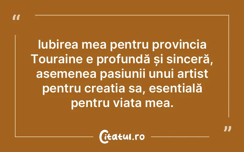 Iubirea mea pentru provincia Touraine e profundă și sinceră, asemenea pasiunii unui artist pentru creația sa, esențială pentru viața mea.
