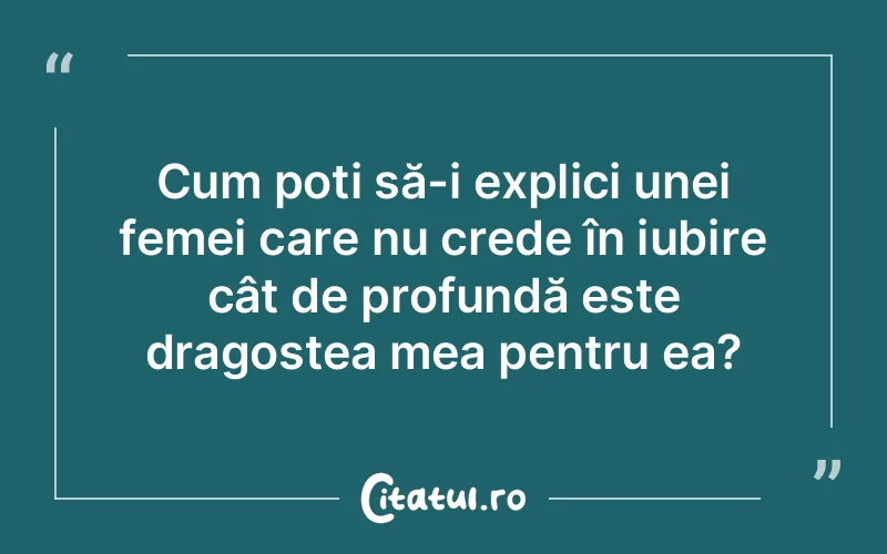 Cum poți să-i explici unei femei care nu crede în iubire cât de profundă este dragostea mea pentru ea?