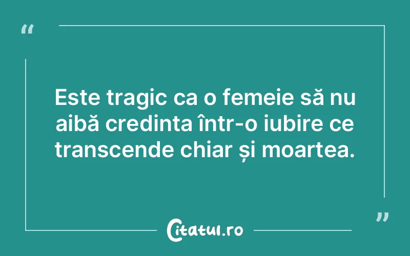 Este tragic ca o femeie să nu aibă credința într-o iubire ce transcende chiar și moartea.